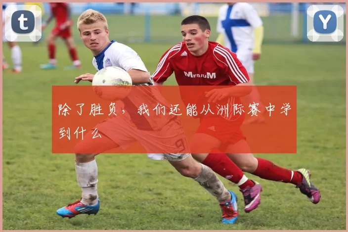除了胜负，我们还能从洲际赛中学到什么