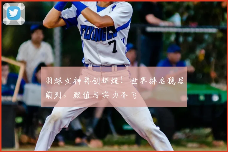 羽球女神再创辉煌！世界排名稳居前列，颜值与实力齐飞