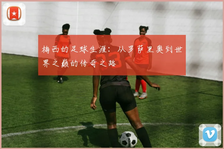 梅西的足球生涯：从罗萨里奥到世界之巅的传奇之路