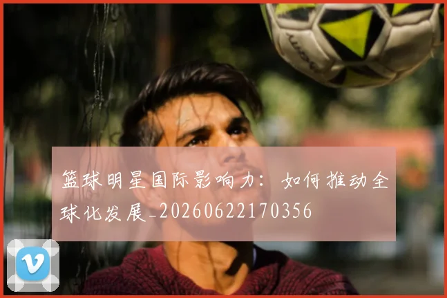 篮球明星国际影响力：如何推动全球化发展_20260622170356