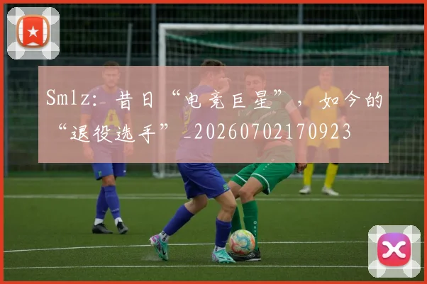 Smlz：昔日“电竞巨星”，如今的“退役选手”_20260702170923