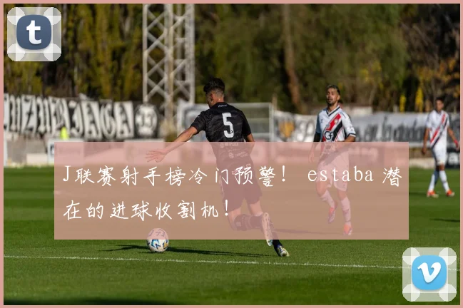 J联赛射手榜冷门预警！ estaba 潜在的进球收割机！