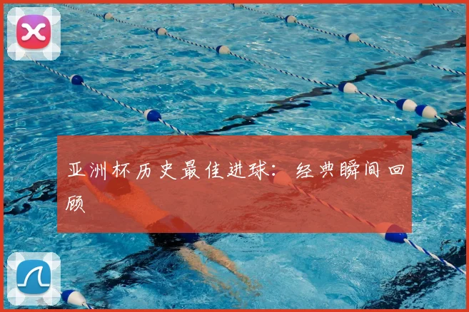 亚洲杯历史最佳进球：经典瞬间回顾