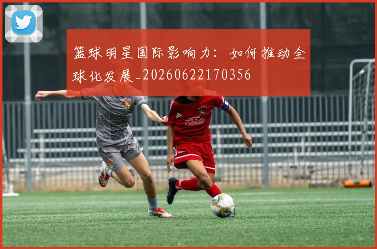 篮球明星国际影响力：如何推动全球化发展_20260622170356