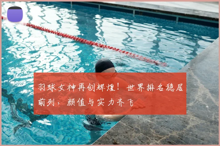 羽球女神再创辉煌！世界排名稳居前列，颜值与实力齐飞