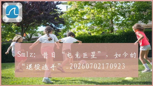 Smlz：昔日“电竞巨星”，如今的“退役选手”_20260702170923