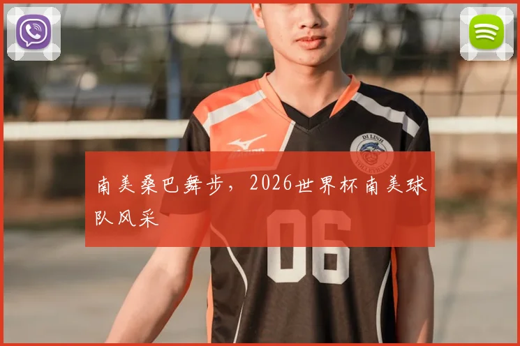 南美桑巴舞步，2026世界杯南美球队风采