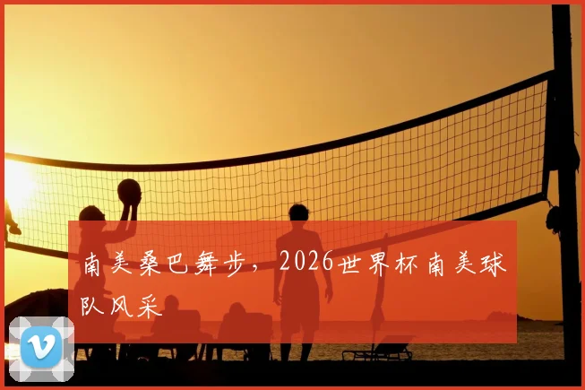 南美桑巴舞步，2026世界杯南美球队风采